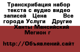 Транскрибация/набор текста с аудио,видео записей › Цена ­ 15 - Все города Услуги » Другие   . Ханты-Мансийский,Мегион г.